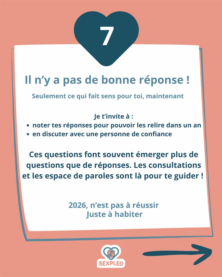 Il n'y a pas de bonne réponse ! Seulement ce qui fait sens pour toi, maintenant Je t’invite à : noter tes réponses pour pouvoir les relire dans un an en discuter avec une personne de confiance Ces questions font souvent émerger plus de questions que de réponses. Les consultations et les espace de paroles sont là pour te guider ! 2026, n’est pas à réussir Juste à habiter